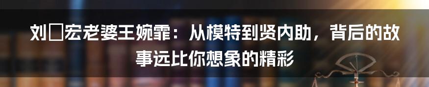 刘畊宏老婆王婉霏：从模特到贤内助，背后的故事远比你想象的精彩