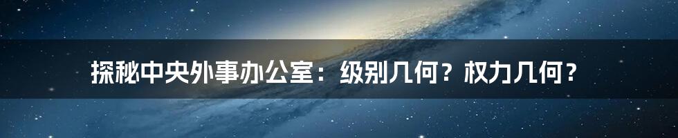 探秘中央外事办公室：级别几何？权力几何？