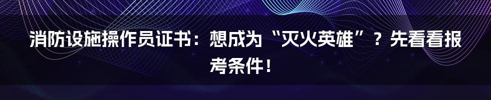 消防设施操作员证书：想成为“灭火英雄”？先看看报考条件！