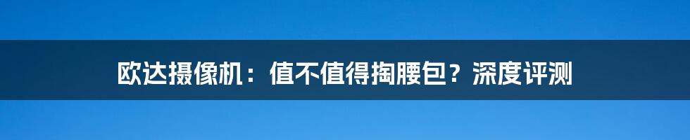 欧达摄像机:值不值得掏腰包?深度评测