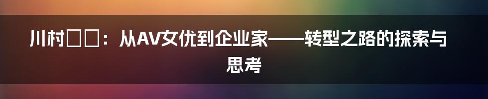 川村りか:从AV女优到企业家——转型之路的探索与思考