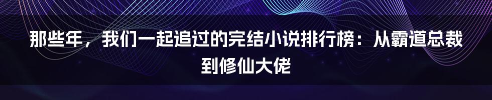 那些年，我们一起追过的完结小说排行榜：从霸道总裁到修仙大佬