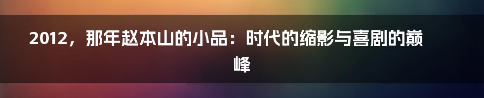 2012,那年赵本山的小品:时代的缩影与喜剧的巅峰