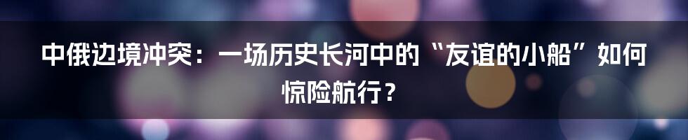 中俄边境冲突：一场历史长河中的“友谊的小船”如何惊险航行？