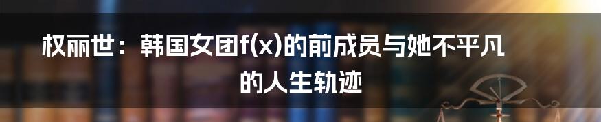 权丽世：韩国女团f(x)的前成员与她不平凡的人生轨迹