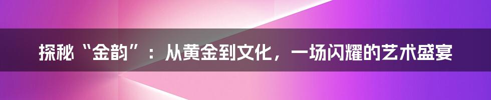 探秘“金韵”:从黄金到文化,一场闪耀的艺术盛宴