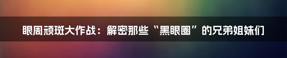 眼周顽斑大作战：解密那些“黑眼圈”的兄弟姐妹们