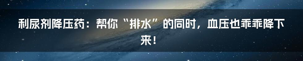 利尿剂降压药：帮你“排水”的同时，血压也乖乖降下来！