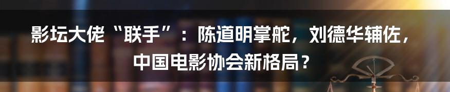 影坛大佬“联手”:陈道明掌舵,刘德华辅佐,中国电影协会新格局?