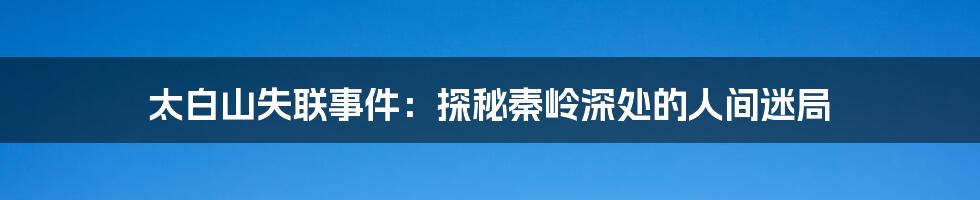 太白山失联事件：探秘秦岭深处的人间迷局