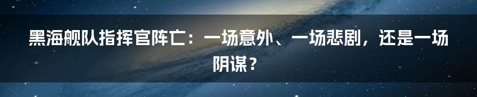 黑海舰队指挥官阵亡：一场意外、一场悲剧，还是一场阴谋？