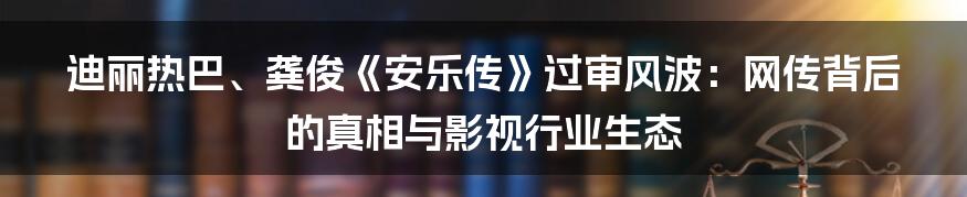迪丽热巴、龚俊《安乐传》过审风波:网传背后的真相与影视行业生态