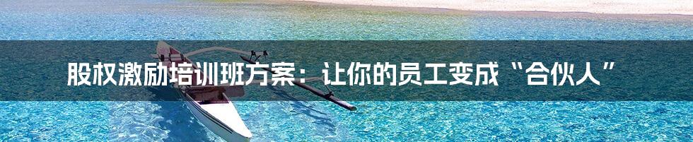 股权激励培训班方案:让你的员工变成“合伙人”