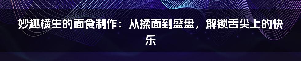 妙趣横生的面食制作：从揉面到盛盘，解锁舌尖上的快乐