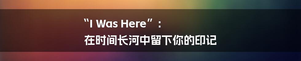 “I Was Here”:  在时间长河中留下你的印记