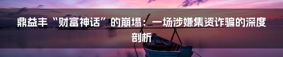 鼎益丰“财富神话”的崩塌：一场涉嫌集资诈骗的深度剖析