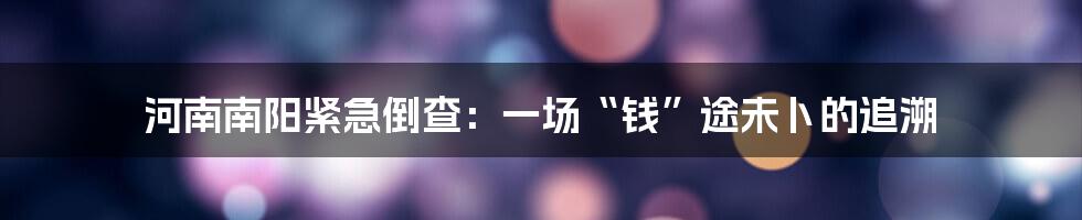 河南南阳紧急倒查:一场“钱”途未卜的追溯