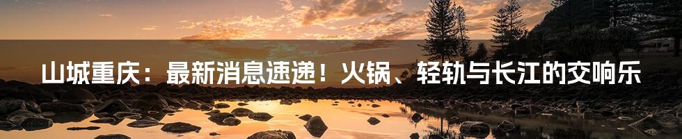 山城重庆：最新消息速递！火锅、轻轨与长江的交响乐