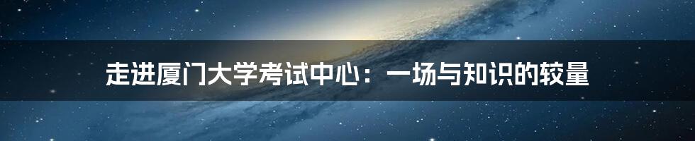 走进厦门大学考试中心：一场与知识的较量