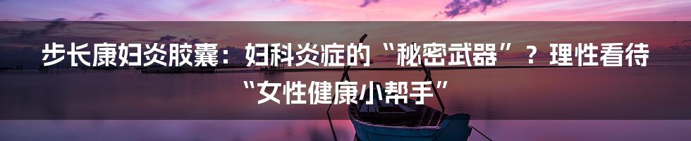 步长康妇炎胶囊：妇科炎症的“秘密武器”？理性看待“女性健康小帮手”