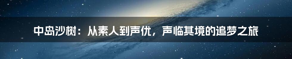 中岛沙树:从素人到声优,声临其境的追梦之旅