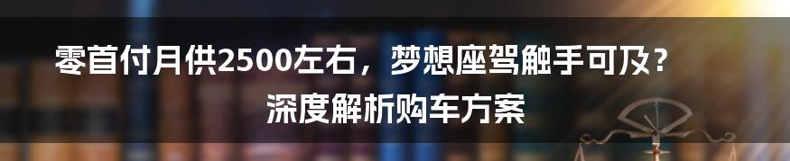 零首付月供2500左右,梦想座驾触手可及?深度解析购车方案