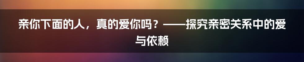 亲你下面的人，真的爱你吗？——探究亲密关系中的爱与依赖