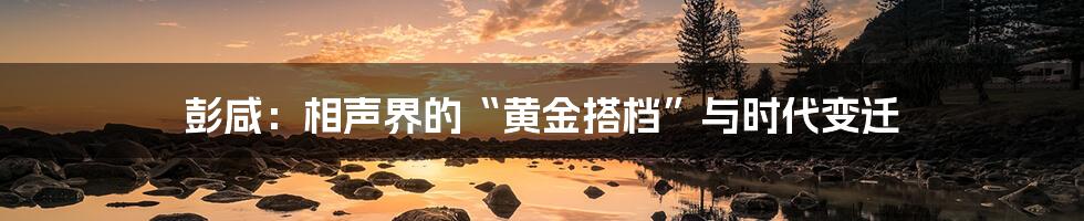 彭咸:相声界的“黄金搭档”与时代变迁