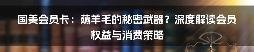 国美会员卡:薅羊毛的秘密武器?深度解读会员权益与消费策略