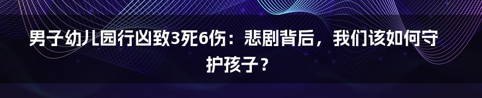 男子幼儿园行凶致3死6伤：悲剧背后，我们该如何守护孩子？