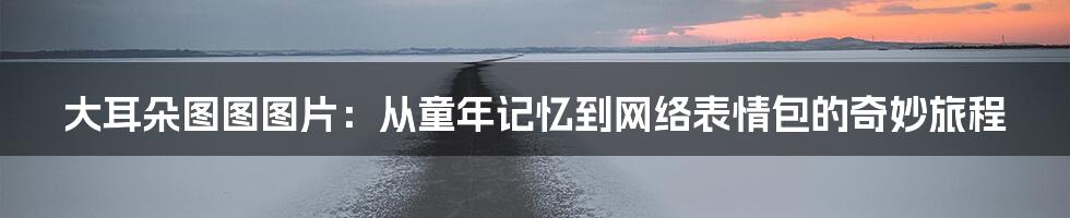 大耳朵图图图片:从童年记忆到网络表情包的奇妙旅程