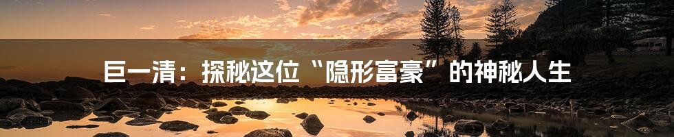 巨一清：探秘这位“隐形富豪”的神秘人生