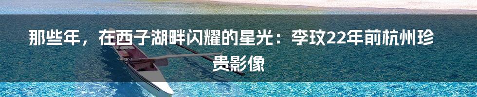 那些年，在西子湖畔闪耀的星光：李玟22年前杭州珍贵影像