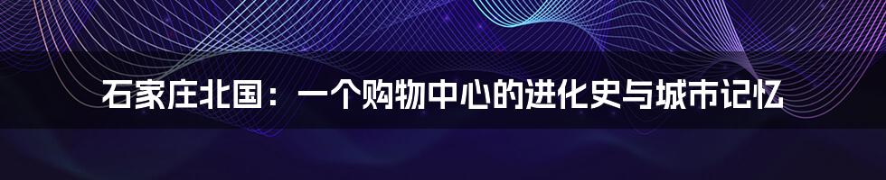 石家庄北国:一个购物中心的进化史与城市记忆