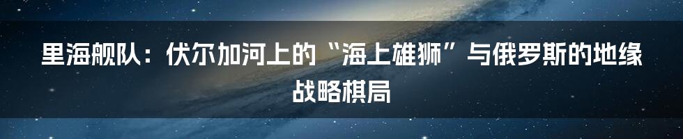 里海舰队:伏尔加河上的“海上雄狮”与俄罗斯的地缘战略棋局