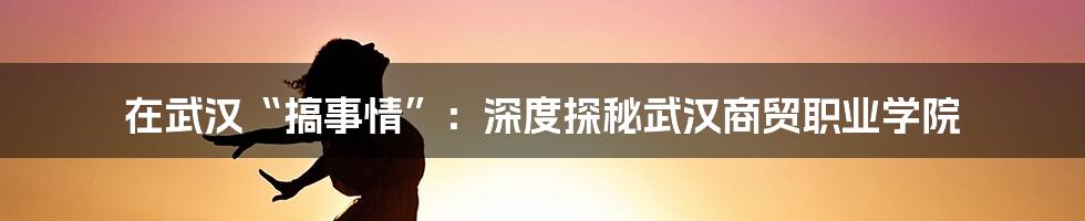 在武汉“搞事情”:深度探秘武汉商贸职业学院