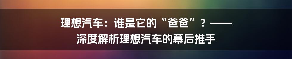 理想汽车：谁是它的“爸爸”？—— 深度解析理想汽车的幕后推手