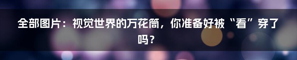 全部图片:视觉世界的万花筒,你准备好被“看”穿了吗?
