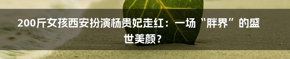 200斤女孩西安扮演杨贵妃走红:一场“胖界”的盛世美颜?