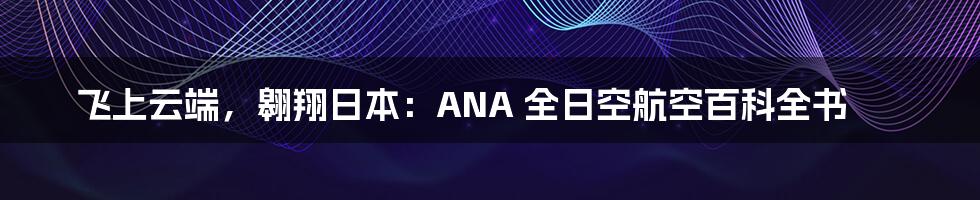 飞上云端,翱翔日本:ANA 全日空航空百科全书