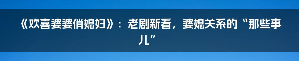 《欢喜婆婆俏媳妇》：老剧新看，婆媳关系的“那些事儿”