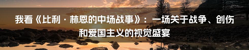我看《比利·林恩的中场战事》：一场关于战争、创伤和爱国主义的视觉盛宴