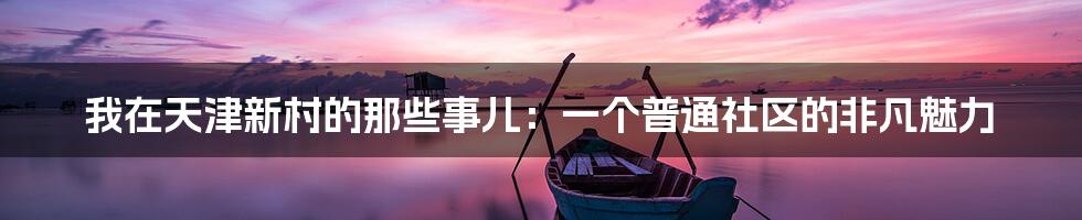 我在天津新村的那些事儿:一个普通社区的非凡魅力