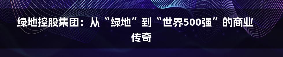 绿地控股集团:从“绿地”到“世界500强”的商业传奇