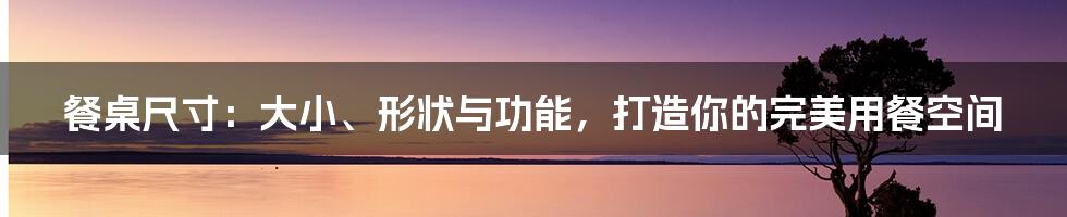 餐桌尺寸：大小、形状与功能，打造你的完美用餐空间