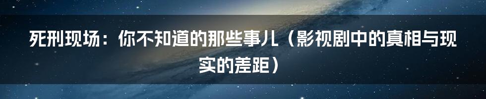死刑现场：你不知道的那些事儿（影视剧中的真相与现实的差距）