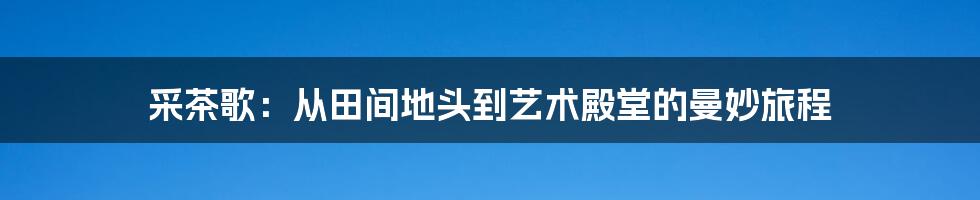 采茶歌：从田间地头到艺术殿堂的曼妙旅程