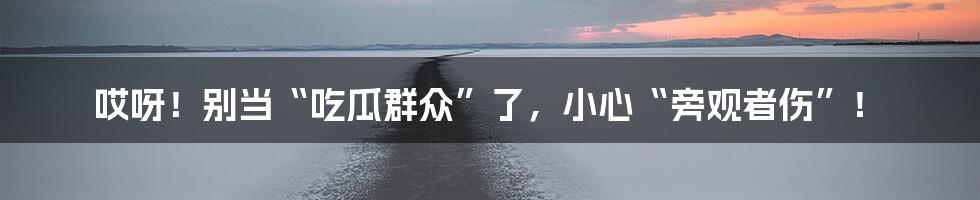 哎呀!别当“吃瓜群众”了,小心“旁观者伤”!
