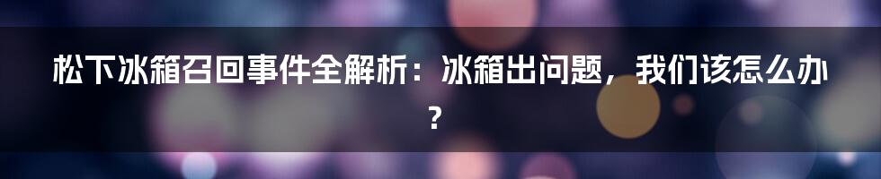 松下冰箱召回事件全解析：冰箱出问题，我们该怎么办？