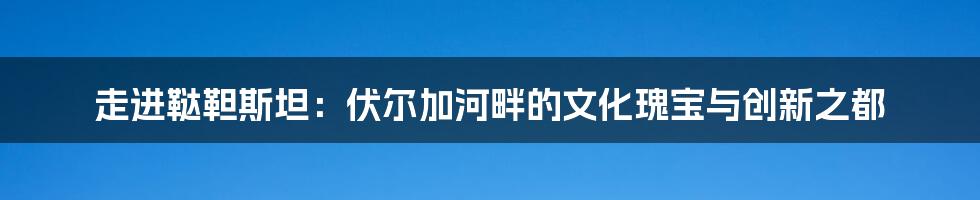 走进鞑靼斯坦：伏尔加河畔的文化瑰宝与创新之都